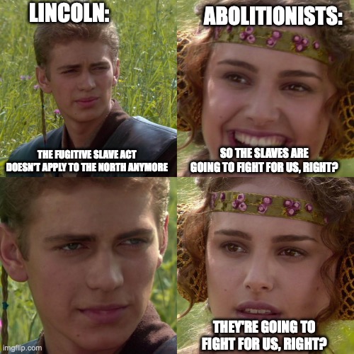 Anakin Padme 4 Panel | LINCOLN:; ABOLITIONISTS:; THE FUGITIVE SLAVE ACT DOESN'T APPLY TO THE NORTH ANYMORE; SO THE SLAVES ARE GOING TO FIGHT FOR US, RIGHT? THEY'RE GOING TO FIGHT FOR US, RIGHT? | image tagged in anakin padme 4 panel | made w/ Imgflip meme maker
