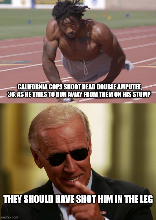 CALIFORNIA COPS SHOOT DEAD DOUBLE AMPUTEE, 36, AS HE TRIES TO RUN AWAY FROM THEM ON HIS STUMP; THEY SHOULD HAVE SHOT HIM IN THE LEG | image tagged in cool joe biden,cops | made w/ Imgflip meme maker