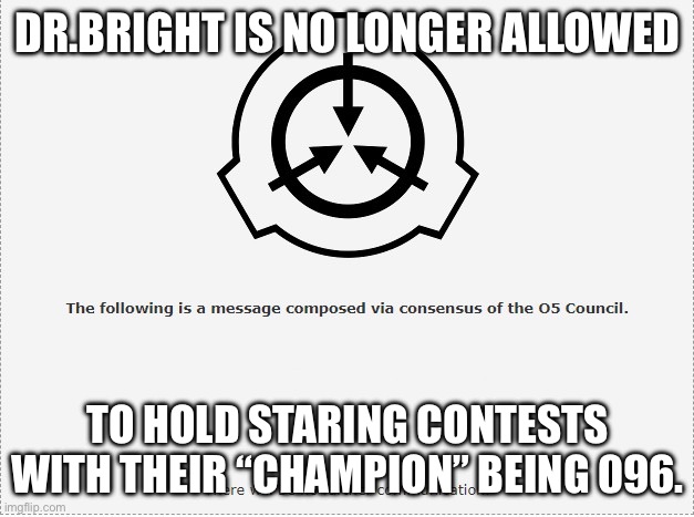 Clever title | DR.BRIGHT IS NO LONGER ALLOWED; TO HOLD STARING CONTESTS WITH THEIR “CHAMPION” BEING 096. | image tagged in scp o-5 | made w/ Imgflip meme maker