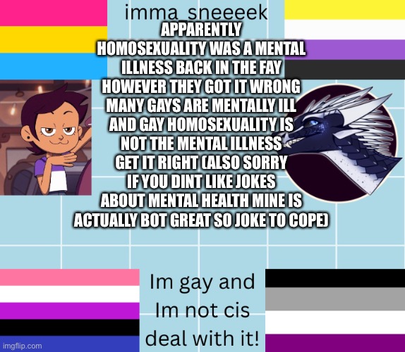 imma_sneeeek anouncement tamplate | APPARENTLY HOMOSEXUALITY WAS A MENTAL ILLNESS BACK IN THE FAY HOWEVER THEY GOT IT WRONG MANY GAYS ARE MENTALLY ILL AND GAY HOMOSEXUALITY IS NOT THE MENTAL ILLNESS GET IT RIGHT (ALSO SORRY IF YOU DINT LIKE JOKES ABOUT MENTAL HEALTH MINE IS ACTUALLY BOT GREAT SO JOKE TO COPE) | image tagged in imma_sneeeek anouncement tamplate | made w/ Imgflip meme maker