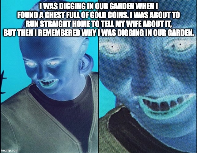 WAIT WHAT? | I WAS DIGGING IN OUR GARDEN WHEN I FOUND A CHEST FULL OF GOLD COINS. I WAS ABOUT TO RUN STRAIGHT HOME TO TELL MY WIFE ABOUT IT, BUT THEN I REMEMBERED WHY I WAS DIGGING IN OUR GARDEN. | image tagged in wait what | made w/ Imgflip meme maker