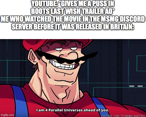 Mario I am four parallel universes ahead of you | YOUTUBE: *GIVES ME A PUSS IN BOOTS LAST WISH TRAILER AD*
ME WHO WATCHED THE MOVIE IN THE MSMG DISCORD SERVER BEFORE IT WAS RELEASED IN BRITAIN: | image tagged in mario i am four parallel universes ahead of you | made w/ Imgflip meme maker