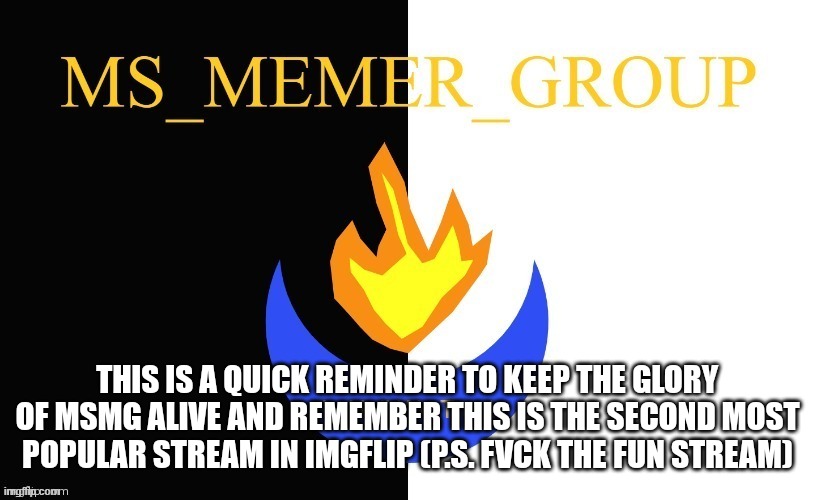 MSMG = Glory | THIS IS A QUICK REMINDER TO KEEP THE GLORY OF MSMG ALIVE AND REMEMBER THIS IS THE SECOND MOST POPULAR STREAM IN IMGFLIP (P.S. FVCK THE FUN STREAM) | image tagged in msmg flag | made w/ Imgflip meme maker