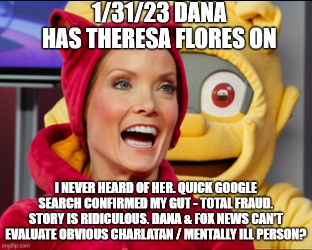 cmon man | 1/31/23 DANA HAS THERESA FLORES ON; I NEVER HEARD OF HER. QUICK GOOGLE SEARCH CONFIRMED MY GUT - TOTAL FRAUD. STORY IS RIDICULOUS. DANA & FOX NEWS CAN'T EVALUATE OBVIOUS CHARLATAN / MENTALLY ILL PERSON? | image tagged in dana perino | made w/ Imgflip meme maker