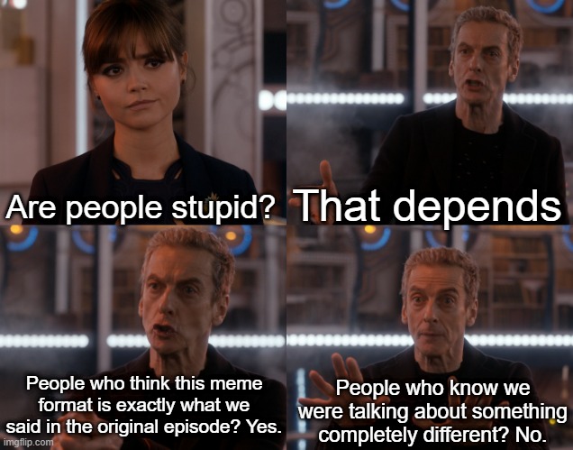 Are people stupid? | That depends; Are people stupid? People who think this meme format is exactly what we said in the original episode? Yes. People who know we were talking about something completely different? No. | image tagged in depends on the context,doctor who,listen,doctor who listen | made w/ Imgflip meme maker