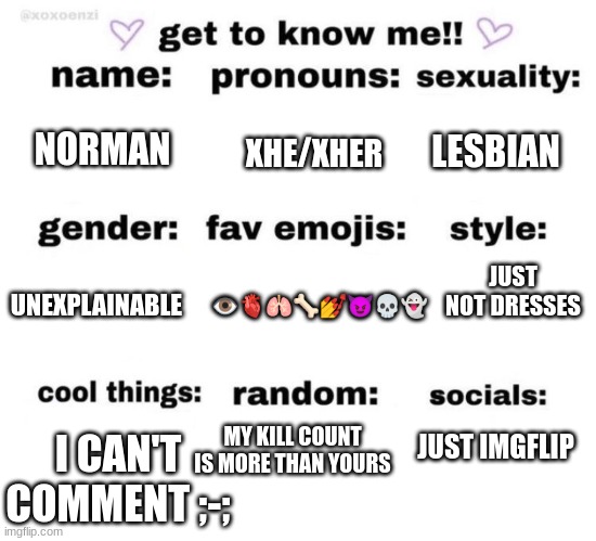 I'm a girl. Just remember that. | XHE/XHER; NORMAN; LESBIAN; JUST NOT DRESSES; 👁️🫀🫁🦴💅😈💀👻; UNEXPLAINABLE; MY KILL COUNT IS MORE THAN YOURS; I CAN'T COMMENT ;-;; JUST IMGFLIP | image tagged in get to know me | made w/ Imgflip meme maker