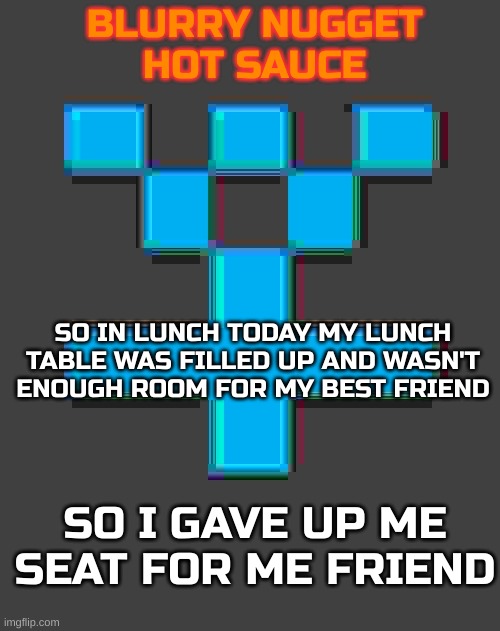 I heard gigachad, telling me to do it | SO IN LUNCH TODAY MY LUNCH TABLE WAS FILLED UP AND WASN'T ENOUGH ROOM FOR MY BEST FRIEND; SO I GAVE UP ME SEAT FOR ME FRIEND | image tagged in blurry-nugget-hot-sauce announcement template | made w/ Imgflip meme maker