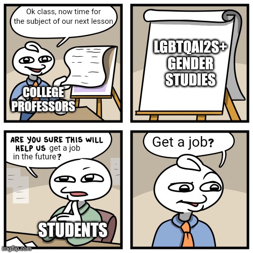 This meme really looks like a comic stonetoss himself would make | Ok class, now time for the subject of our next lesson; LGBTQAI2S+ GENDER STUDIES; COLLEGE PROFESSORS; Get a job; get a job; in the future; STUDENTS | image tagged in stonetoss burgers,college liberal,lgbtq,liberal logic,indoctrination | made w/ Imgflip meme maker