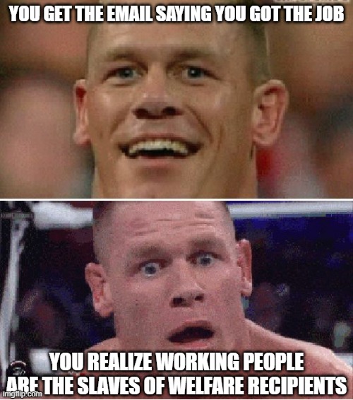 Makes you think |  YOU GET THE EMAIL SAYING YOU GOT THE JOB; YOU REALIZE WORKING PEOPLE ARE THE SLAVES OF WELFARE RECIPIENTS | image tagged in john cena happy/sad,working,jobs,employment,slavery | made w/ Imgflip meme maker