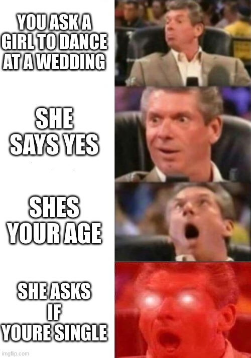 it happend at my cousins wedding now i have a gf | YOU ASK A GIRL TO DANCE AT A WEDDING; SHE SAYS YES; SHES YOUR AGE; SHE ASKS IF YOURE SINGLE | image tagged in mr mcmahon reaction | made w/ Imgflip meme maker