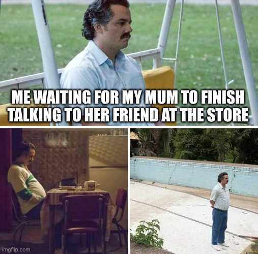 This happens every time…. | ME WAITING FOR MY MUM TO FINISH TALKING TO HER FRIEND AT THE STORE | image tagged in memes,sad pablo escobar | made w/ Imgflip meme maker