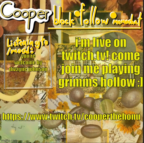 https://www.twitch.tv/cooperthehonu | i’m live on twitch.tv! come join me playing grimms hollow :]; you’re welcome by dwayne johnson; https://www.twitch.tv/cooperthehonu | image tagged in cooper s announcement temp | made w/ Imgflip meme maker