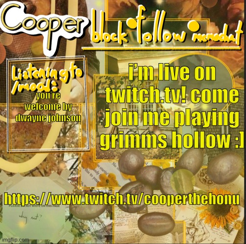 https://www.twitch.tv/cooperthehonu | i’m live on twitch.tv! come join me playing grimms hollow :]; you’re welcome by dwayne johnson; https://www.twitch.tv/cooperthehonu | image tagged in cooper s announcement temp | made w/ Imgflip meme maker