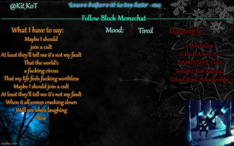 ... | Tired; Maybe I should join a cult
At least they'll tell me it's not my fault
That the world's a fucking circus
That my life feels fucking worthless
Maybe I should join a cult
At least they'll tell me it's not my fault
When it all comes crashing down
We'll see who's laughing
Now; I Don't Give A Fuck About It - DAMPSTATE, Dolo Tonight, Roe Kapara, Ethan Ross, Neanderthal | made w/ Imgflip meme maker