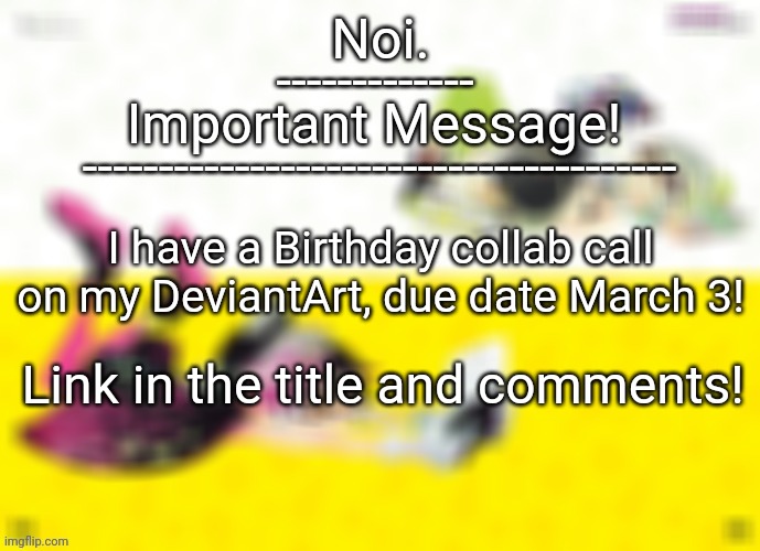 https://www.deviantart.com/neroofficial/status-update/Calling-all-watchers-and-splatoon-946797232 | I have a Birthday collab call on my DeviantArt, due date March 3! Link in the title and comments! | image tagged in noi important announcement template | made w/ Imgflip meme maker