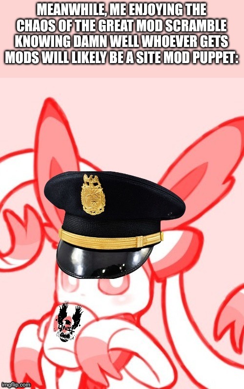 Sylveon unsc | MEANWHILE, ME ENJOYING THE CHAOS OF THE GREAT MOD SCRAMBLE KNOWING DAMN WELL WHOEVER GETS MODS WILL LIKELY BE A SITE MOD PUPPET: | image tagged in sylveon unsc | made w/ Imgflip meme maker