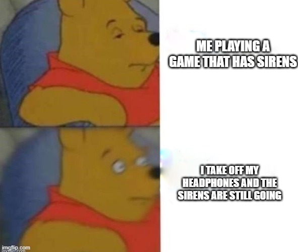 Concerned Pooh | ME PLAYING A GAME THAT HAS SIRENS; I TAKE OFF MY HEADPHONES AND THE SIRENS ARE STILL GOING | image tagged in concerned pooh | made w/ Imgflip meme maker