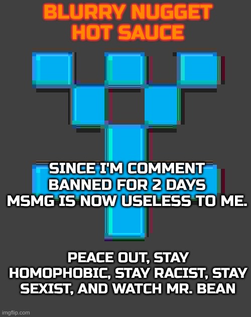 But no pedo tho | SINCE I'M COMMENT BANNED FOR 2 DAYS MSMG IS NOW USELESS TO ME. PEACE OUT, STAY HOMOPHOBIC, STAY RACIST, STAY SEXIST, AND WATCH MR. BEAN | image tagged in blurry-nugget-hot-sauce announcement template | made w/ Imgflip meme maker