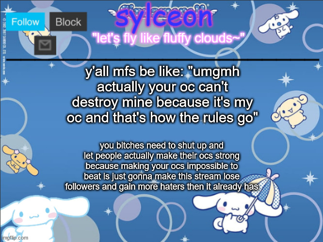 Inky I know you changed the title. (Dr.Evil-ish) | y'all mfs be like: "umgmh actually your oc can't destroy mine because it's my oc and that's how the rules go"; you bitches need to shut up and let people actually make their ocs strong because making your ocs impossible to beat is just gonna make this stream lose followers and gain more haters then it already has | image tagged in sylceon's goofy cinnamoroll template lol | made w/ Imgflip meme maker