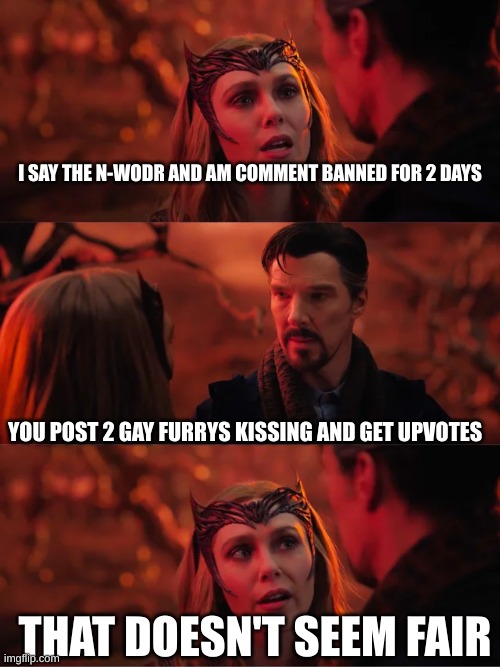I know the furry kissing crap is a shitpost, but damn it is cringe af | I SAY THE N-WODR AND AM COMMENT BANNED FOR 2 DAYS; YOU POST 2 GAY FURRYS KISSING AND GET UPVOTES; THAT DOESN'T SEEM FAIR | image tagged in that doesn't seem fair,msmg | made w/ Imgflip meme maker
