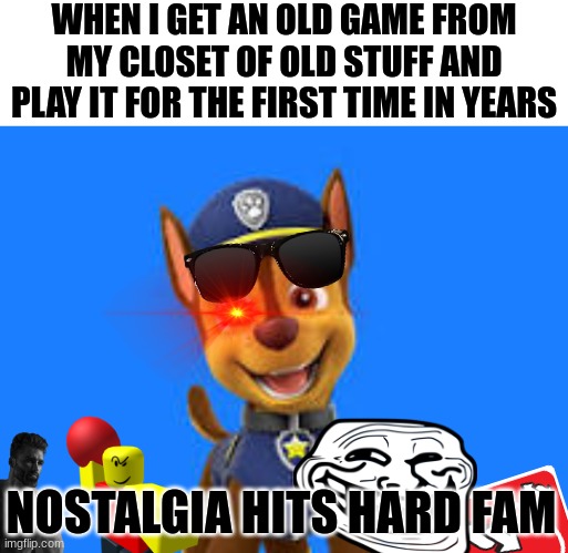 Nostalgia hits you like a bullet. | WHEN I GET AN OLD GAME FROM MY CLOSET OF OLD STUFF AND PLAY IT FOR THE FIRST TIME IN YEARS; NOSTALGIA HITS HARD FAM | image tagged in happy pup meme template | made w/ Imgflip meme maker