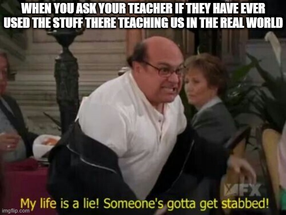 My Life Is A Lie! | WHEN YOU ASK YOUR TEACHER IF THEY HAVE EVER USED THE STUFF THERE TEACHING US IN THE REAL WORLD | image tagged in my life is a lie | made w/ Imgflip meme maker