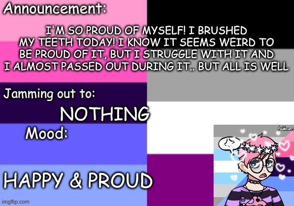 Yay!! | I'M SO PROUD OF MYSELF! I BRUSHED MY TEETH TODAY! I KNOW IT SEEMS WEIRD TO BE PROUD OF IT, BUT I STRUGGLE WITH IT AND I ALMOST PASSED OUT DURING IT.. BUT ALL IS WELL; NOTHING; HAPPY & PROUD | image tagged in trans_boy-ish's announcement template | made w/ Imgflip meme maker