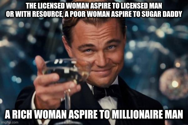 woman | THE LICENSED WOMAN ASPIRE TO LICENSED MAN OR WITH RESOURCE, A POOR WOMAN ASPIRE TO SUGAR DADDY; A RICH WOMAN ASPIRE TO MILLIONAIRE MAN | image tagged in memes,leonardo dicaprio cheers | made w/ Imgflip meme maker