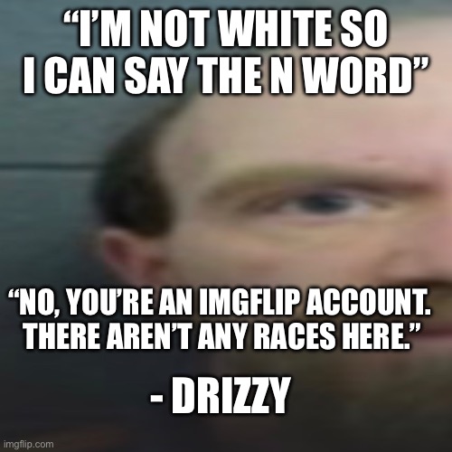 “I’M NOT WHITE SO I CAN SAY THE N WORD”; “NO, YOU’RE AN IMGFLIP ACCOUNT.  THERE AREN’T ANY RACES HERE.”; - DRIZZY | made w/ Imgflip meme maker