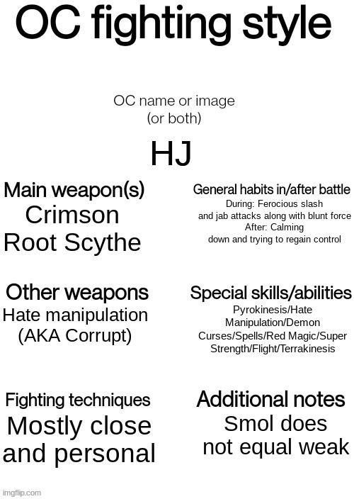 Here's HJ's fighting style | HJ; During: Ferocious slash and jab attacks along with blunt force
After: Calming down and trying to regain control; Crimson Root Scythe; Pyrokinesis/Hate Manipulation/Demon Curses/Spells/Red Magic/Super Strength/Flight/Terrakinesis; Hate manipulation (AKA Corrupt); Mostly close and personal; Smol does not equal weak | image tagged in oc fighting style | made w/ Imgflip meme maker