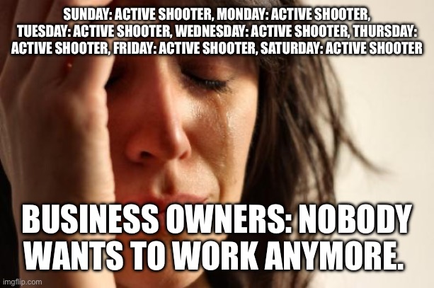 Active shooter | SUNDAY: ACTIVE SHOOTER, MONDAY: ACTIVE SHOOTER, TUESDAY: ACTIVE SHOOTER, WEDNESDAY: ACTIVE SHOOTER, THURSDAY: ACTIVE SHOOTER, FRIDAY: ACTIVE SHOOTER, SATURDAY: ACTIVE SHOOTER; BUSINESS OWNERS: NOBODY WANTS TO WORK ANYMORE. | image tagged in memes,first world problems | made w/ Imgflip meme maker