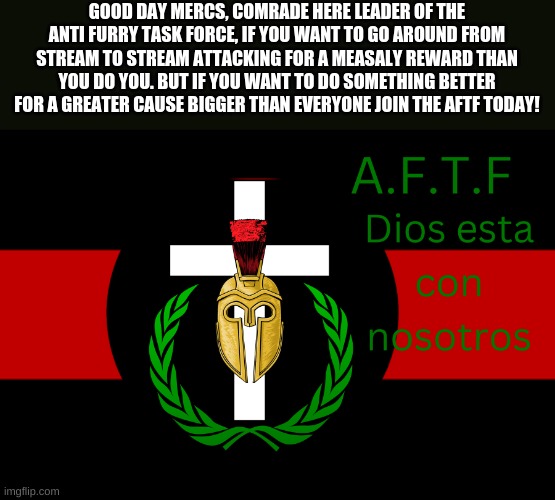 Doing a recruitment run. | GOOD DAY MERCS, COMRADE HERE LEADER OF THE ANTI FURRY TASK FORCE, IF YOU WANT TO GO AROUND FROM STREAM TO STREAM ATTACKING FOR A MEASALY REWARD THAN YOU DO YOU. BUT IF YOU WANT TO DO SOMETHING BETTER FOR A GREATER CAUSE BIGGER THAN EVERYONE JOIN THE AFTF TODAY! | image tagged in aftf normal | made w/ Imgflip meme maker