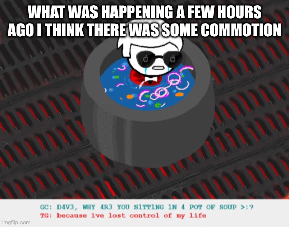 a | WHAT WAS HAPPENING A FEW HOURS AGO I THINK THERE WAS SOME COMMOTION | image tagged in dave in a lot of soup | made w/ Imgflip meme maker