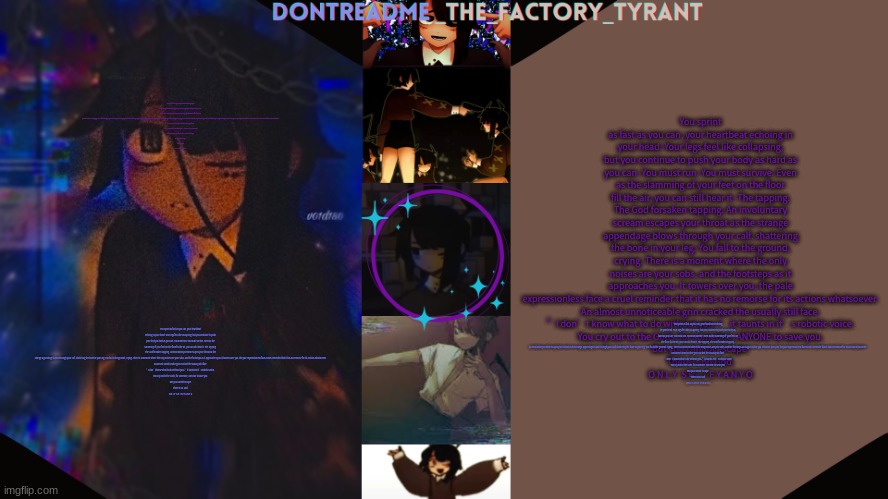 You sprint as fast as you can, your heartbeat echoing in your head. Your legs feel like collapsing, but you continue to push you | You sprint as fast as you can, your heartbeat echoing in your head. Your legs feel like collapsing, but you continue to push your body as hard as you can. You must run. You must survive. Even as the slamming of your feet on the floor fill the air, you can still hear it. The tapping. The God forsaken tapping. An involuntary scream escapes your throat as the strange appendage blows through your calf, shattering the bone in your leg. You fall to the ground, crying. There is a moment where the only noises are your sobs, and the footsteps as it approaches you. It towers over you, the pale expressionless face a cruel reminder that it has no remorse for its actions whatsoever.
An almost unnoticeable grin cracked the usually still face.
”I don’t know what to do without you~” it taunts in it’s robotic voice.
You cry out to the Gods, for someone, ANYONE to save you.
But you cannot escape.
There is no God.
O N L Y  S H I T E Y A N Y O; You sprint as fast as you can, your heartbeat echoing in your head. Your legs feel like collapsing, but you continue to push your body as hard as you can. You must run. You must survive. Even as the slamming of your feet on the floor fill the air, you can still hear it. The tapping. The God forsaken tapping. An involuntary scream escapes your throat as the strange appendage blows through your calf, shattering the bone in your leg. You fall to the ground, crying. There is a moment where the only noises are your sobs, and the footsteps as it approaches you. It towers over you, the pale expressionless face a cruel reminder that it has no remorse for its actions whatsoever.
An almost unnoticeable grin cracked the usually still face.
”I don’t know what to do without you~” it taunts in it’s robotic voice.
You cry out to the Gods, for someone, ANYONE to save you.
But you cannot escape.
There is no God.
O N L Y  S H I T E Y A N Y O; You sprint as fast as you can, your heartbeat echoing in your head. Your legs feel like collapsing, but you continue to push your body as hard as you can. You must run. You must survive. Even as the slamming of your feet on the floor fill the air, you can still hear it. The tapping. The God forsaken tapping. An involuntary scream escapes your throat as the strange appendage blows through your calf, shattering the bone in your leg. You fall to the ground, crying. There is a moment where the only noises are your sobs, and the footsteps as it approaches you. It towers over you, the pale expressionless face a cruel reminder that it has no remorse for its actions whatsoever.
An almost unnoticeable grin cracked the usually still face.
”I don’t know what to do without you~” it taunts in it’s robotic voice.
You cry out to the Gods, for someone, ANYONE to save you.
But you cannot escape.
There is no God.
O N L Y  S H I T E Y A N Y O; You sprint as fast as you can, your heartbeat echoing in your head. Your legs feel like collapsing, but you continue to push your body as hard as you can. You must run. You must survive. Even as the slamming of your feet on the floor fill the air, you can still hear it. The tapping. The God forsaken tapping. An involuntary scream escapes your throat as the strange appendage blows through your calf, shattering the bone in your leg. You fall to the ground, crying. There is a moment where the only noises are your sobs, and the footsteps as it approaches you. It towers over you, the pale expressionless face a cruel reminder that it has no remorse for its actions whatsoever.
An almost unnoticeable grin cracked the usually still face.
”I don’t know what to do without you~” it taunts in it’s robotic voice.
You cry out to the Gods, for someone, ANYONE to save you.
But you cannot escape.
There is no God.
O N L Y  S H I T E Y A N Y O | image tagged in drm's tamari temp 3 | made w/ Imgflip meme maker