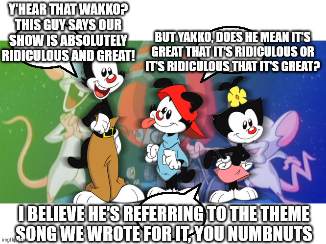 Y'HEAR THAT WAKKO? THIS GUY SAYS OUR
SHOW IS ABSOLUTELY RIDICULOUS AND GREAT! BUT YAKKO, DOES HE MEAN IT'S
GREAT THAT IT'S RIDICULOUS OR
IT' | made w/ Imgflip meme maker