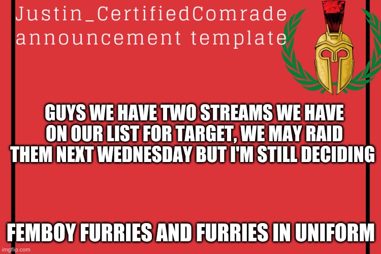 Comment your thoughts. | GUYS WE HAVE TWO STREAMS WE HAVE ON OUR LIST FOR TARGET, WE MAY RAID THEM NEXT WEDNESDAY BUT I'M STILL DECIDING; FEMBOY FURRIES AND FURRIES IN UNIFORM | image tagged in comrades announcement | made w/ Imgflip meme maker