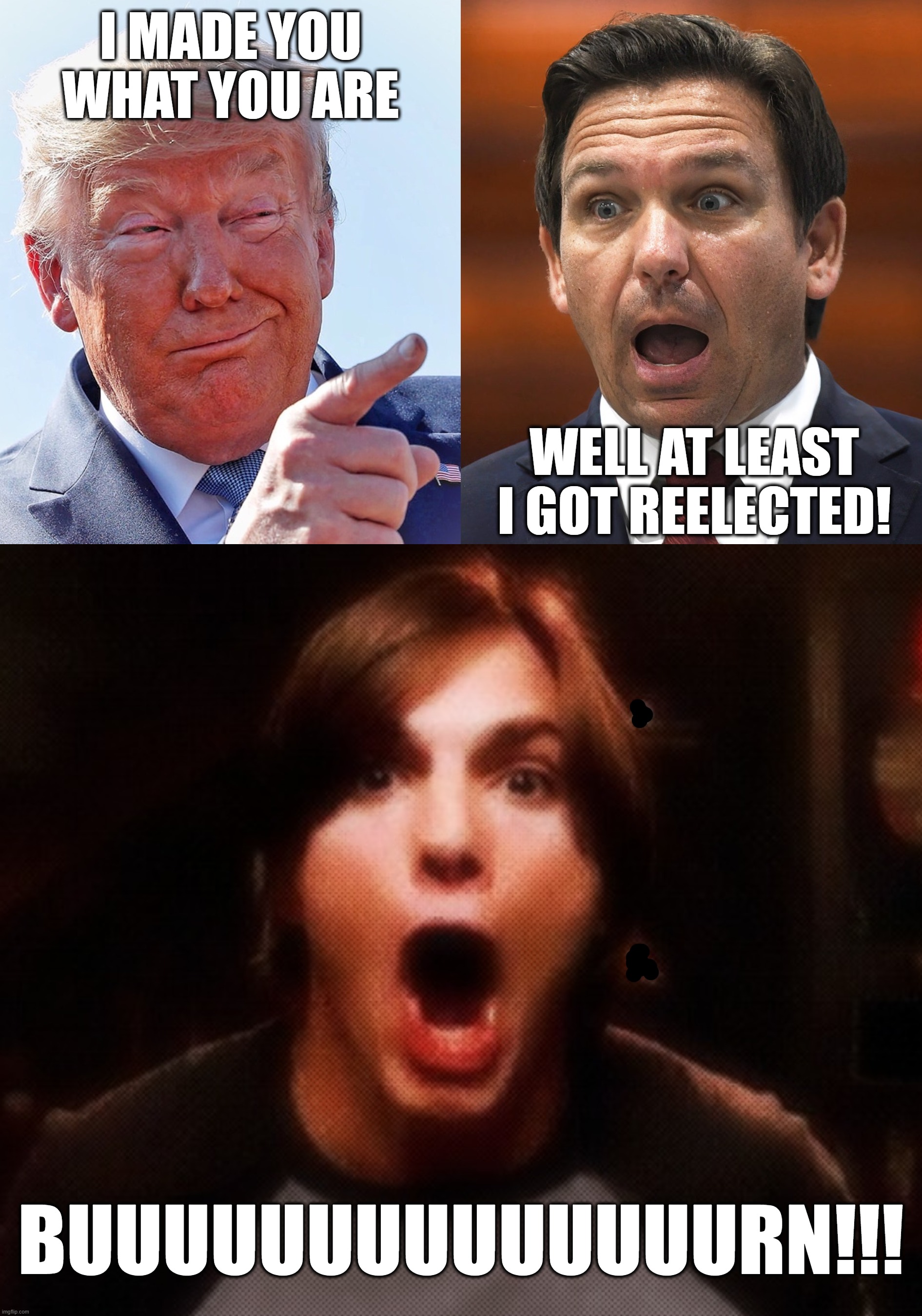 MAGA BUUUUUUUUUUUURN!! | I MADE YOU
WHAT YOU ARE; WELL AT LEAST I GOT REELECTED! BUUUUUUUUUUUUUURN!!! | image tagged in desantis,burned,scumbag trump,apply cold water to burned area,some men just want to watch the world burn | made w/ Imgflip meme maker