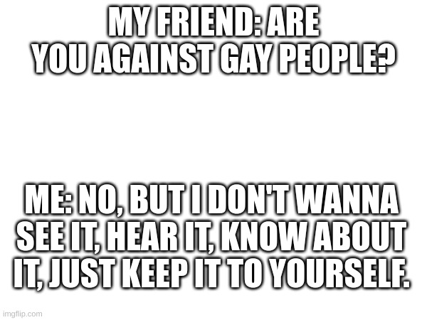lol | MY FRIEND: ARE YOU AGAINST GAY PEOPLE? ME: NO, BUT I DON'T WANNA SEE IT, HEAR IT, KNOW ABOUT IT, JUST KEEP IT TO YOURSELF. | image tagged in memes | made w/ Imgflip meme maker
