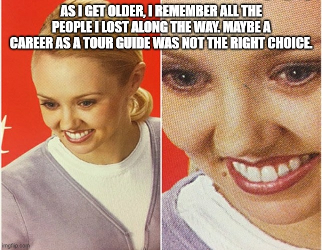 WAIT WHAT? | AS I GET OLDER, I REMEMBER ALL THE PEOPLE I LOST ALONG THE WAY. MAYBE A CAREER AS A TOUR GUIDE WAS NOT THE RIGHT CHOICE. | image tagged in wait what | made w/ Imgflip meme maker
