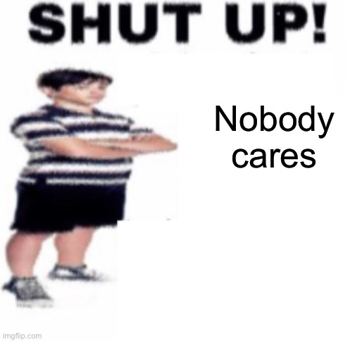 shut up | Nobody cares | image tagged in shut up | made w/ Imgflip meme maker