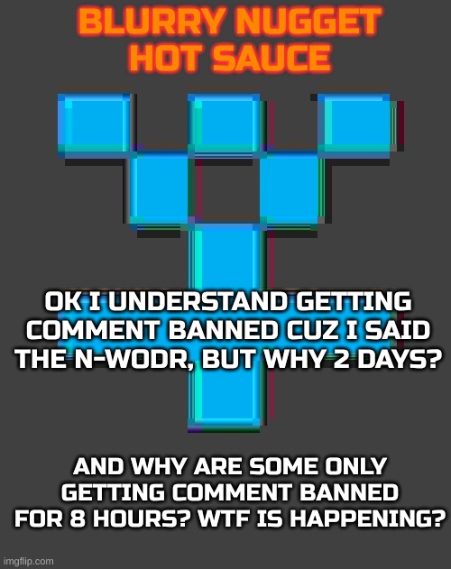 And why are the mods such snowflakes | OK I UNDERSTAND GETTING COMMENT BANNED CUZ I SAID THE N-WODR, BUT WHY 2 DAYS? AND WHY ARE SOME ONLY GETTING COMMENT BANNED FOR 8 HOURS? WTF IS HAPPENING? | image tagged in blurry-nugget-hot-sauce announcement template | made w/ Imgflip meme maker