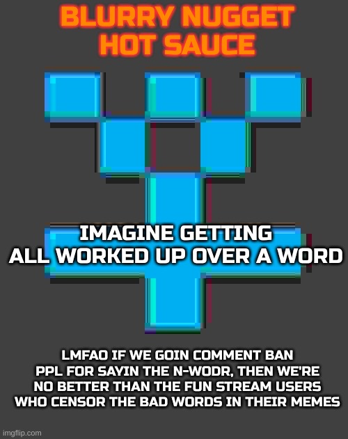 blurry-nugget-hot-sauce announcement template | IMAGINE GETTING ALL WORKED UP OVER A WORD; LMFAO IF WE GOIN COMMENT BAN PPL FOR SAYIN THE N-WODR, THEN WE'RE NO BETTER THAN THE FUN STREAM USERS WHO CENSOR THE BAD WORDS IN THEIR MEMES | image tagged in blurry-nugget-hot-sauce announcement template | made w/ Imgflip meme maker
