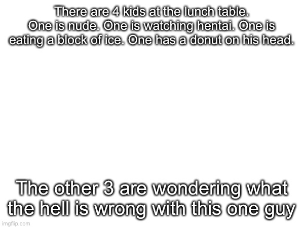 There are 4 kids at the lunch table. One is nude. One is watching hentai. One is eating a block of ice. One has a donut on his head. The other 3 are wondering what the hell is wrong with this one guy | made w/ Imgflip meme maker