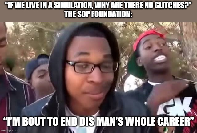 I'm bout to end this man's whole career | “IF WE LIVE IN A SIMULATION, WHY ARE THERE NO GLITCHES?”
THE SCP FOUNDATION:; “I’M BOUT TO END DIS MAN’S WHOLE CAREER” | image tagged in i'm bout to end this man's whole career,memes,funny | made w/ Imgflip meme maker