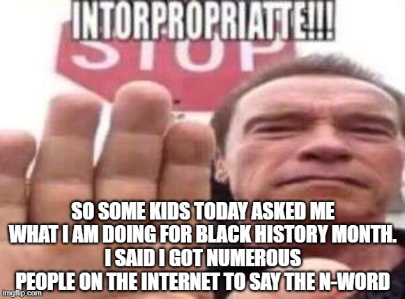 they found it funny so nothing bad happened | SO SOME KIDS TODAY ASKED ME WHAT I AM DOING FOR BLACK HISTORY MONTH.
I SAID I GOT NUMEROUS PEOPLE ON THE INTERNET TO SAY THE N-WORD | image tagged in intorpropriatte | made w/ Imgflip meme maker
