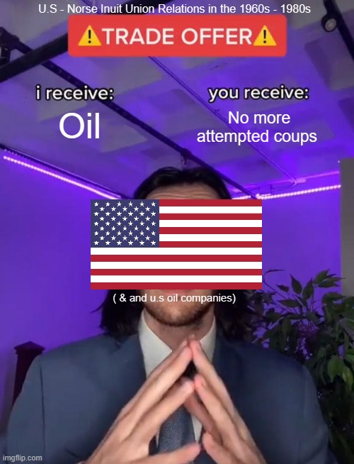 Trade Offer | U.S - Norse Inuit Union Relations in the 1960s - 1980s; Oil; No more attempted coups; ( & and u.s oil companies) | image tagged in trade offer,nationstates,memes | made w/ Imgflip meme maker