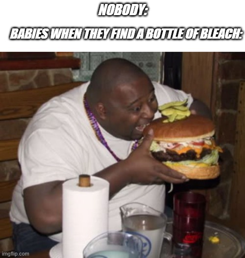 but why? | NOBODY:; BABIES WHEN THEY FIND A BOTTLE OF BLEACH: | image tagged in fat guy eating burger | made w/ Imgflip meme maker
