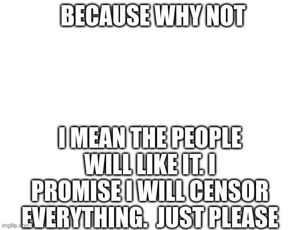 approve them please | BECAUSE WHY NOT; I MEAN THE PEOPLE WILL LIKE IT. I PROMISE I WILL CENSOR EVERYTHING.  JUST PLEASE | image tagged in please | made w/ Imgflip meme maker
