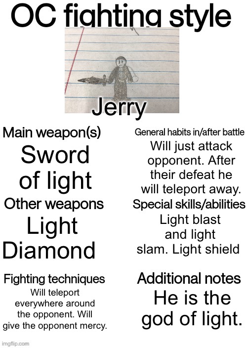 Jerry! | Jerry; Will just attack opponent. After their defeat he will teleport away. Sword of light; Light blast and light slam. Light shield; Light Diamond; Will teleport everywhere around the opponent. Will give the opponent mercy. He is the god of light. | image tagged in oc fighting style | made w/ Imgflip meme maker