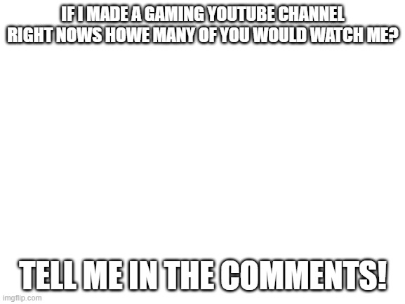 Serois question | IF I MADE A GAMING YOUTUBE CHANNEL RIGHT NOWS HOWE MANY OF YOU WOULD WATCH ME? TELL ME IN THE COMMENTS! | image tagged in blank white template | made w/ Imgflip meme maker